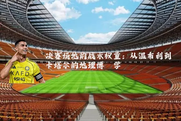 决赛场地的战术权重：从温布利到卡塔尔的地理博弈学